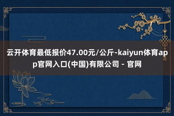 云开体育最低报价47.00元/公斤-kaiyun体育app官网入口(中国)有限公司 - 官网