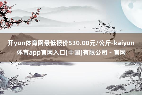 开yun体育网最低报价530.00元/公斤-kaiyun体育app官网入口(中国)有限公司 - 官网
