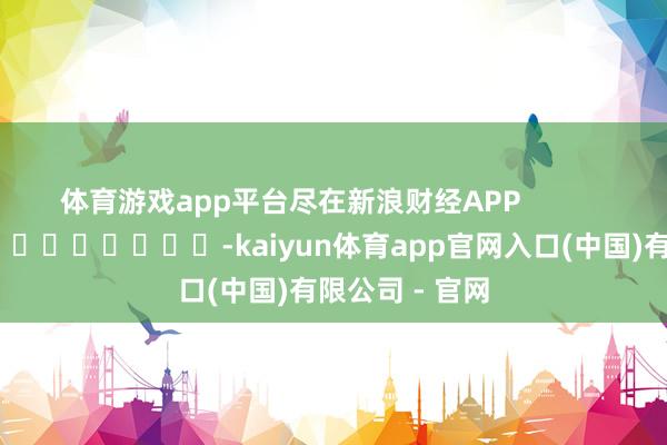 体育游戏app平台尽在新浪财经APP            													-kaiyun体育app官网入口(中国)有限公司 - 官网