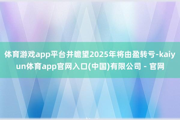 体育游戏app平台并瞻望2025年将由盈转亏-kaiyun体育app官网入口(中国)有限公司 - 官网