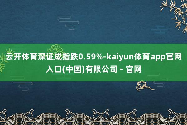 云开体育深证成指跌0.59%-kaiyun体育app官网入口(中国)有限公司 - 官网