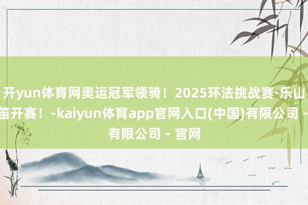 开yun体育网奥运冠军领骑！2025环法挑战赛·乐山站鸣笛开赛！-kaiyun体育app官网入口(中国)有限公司 - 官网