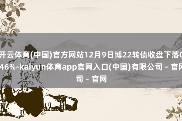 开云体育(中国)官方网站12月9日博22转债收盘下落0.46%-kaiyun体育app官网入口(中国)有限公司 - 官网
