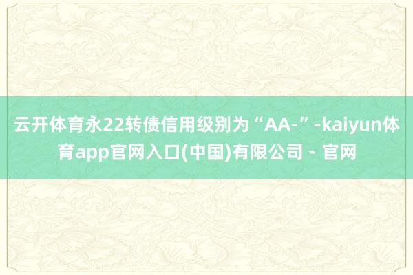 云开体育永22转债信用级别为“AA-”-kaiyun体育app官网入口(中国)有限公司 - 官网