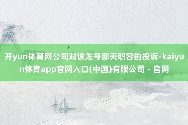 开yun体育网公司对该账号部天职容的投诉-kaiyun体育app官网入口(中国)有限公司 - 官网