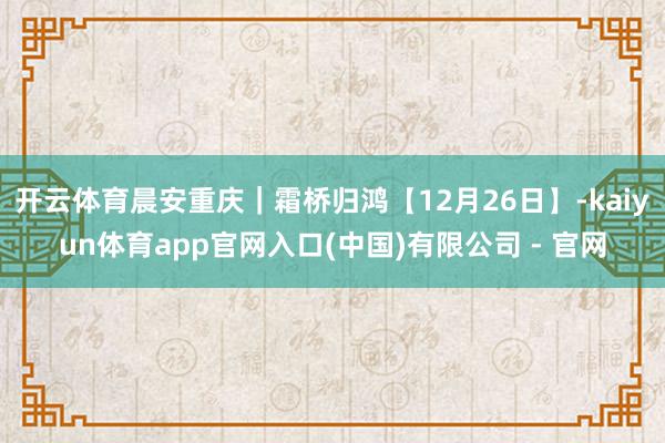 开云体育晨安重庆｜霜桥归鸿【12月26日】-kaiyun体育app官网入口(中国)有限公司 - 官网
