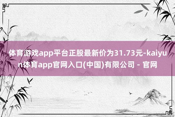 体育游戏app平台正股最新价为31.73元-kaiyun体育app官网入口(中国)有限公司 - 官网
