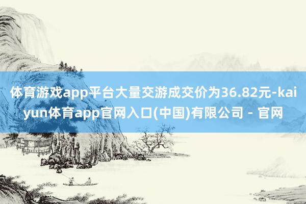 体育游戏app平台大量交游成交价为36.82元-kaiyun体育app官网入口(中国)有限公司 - 官网