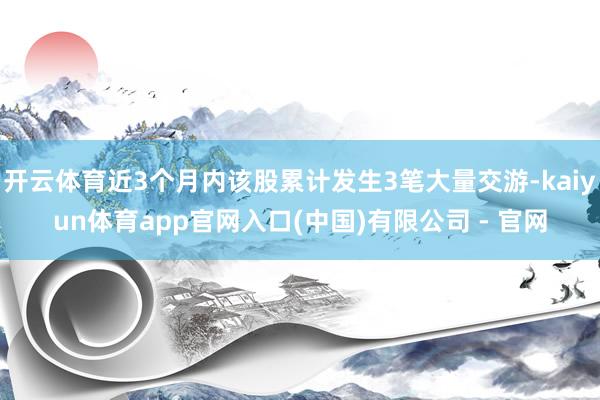 开云体育近3个月内该股累计发生3笔大量交游-kaiyun体育app官网入口(中国)有限公司 - 官网