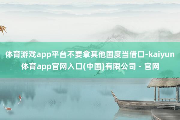 体育游戏app平台不要拿其他国度当借口-kaiyun体育app官网入口(中国)有限公司 - 官网
