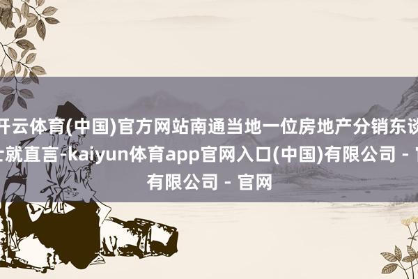开云体育(中国)官方网站南通当地一位房地产分销东谈主士就直言-kaiyun体育app官网入口(中国)有限公司 - 官网