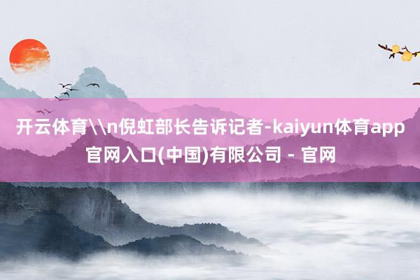 开云体育\n倪虹部长告诉记者-kaiyun体育app官网入口(中国)有限公司 - 官网