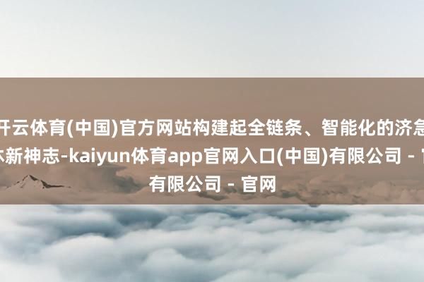 开云体育(中国)官方网站构建起全链条、智能化的济急不休新神志-kaiyun体育app官网入口(中国)有限公司 - 官网